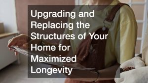 Upgrading and Replacing the Structures of Your Home for Maximized Longevity